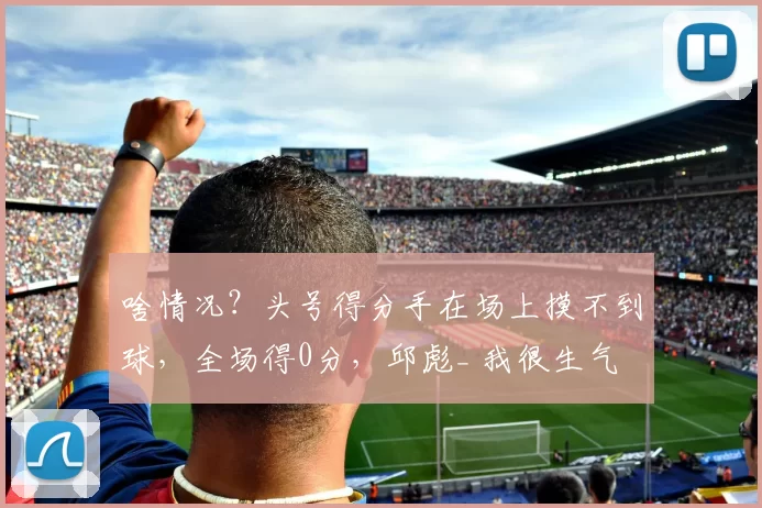 啥情况?头号得分手在场上摸不到球,全场得0分,邱彪_ 我很生气