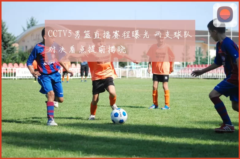 CCTV5男篮直播赛程曝光 两支球队对决看点提前揭晓