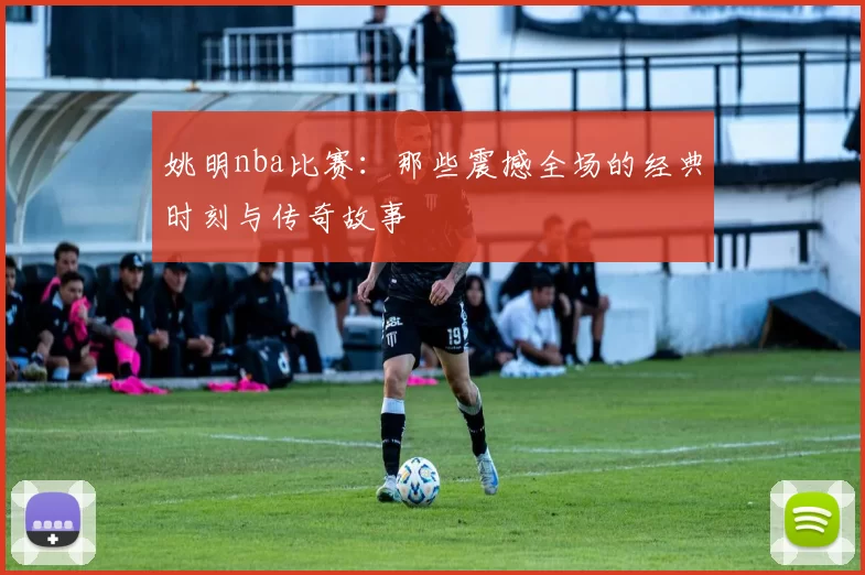 姚明nba比赛：那些震撼全场的经典时刻与传奇故事