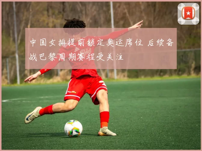 中国女排提前锁定奥运席位 后续备战巴黎周期赛程受关注