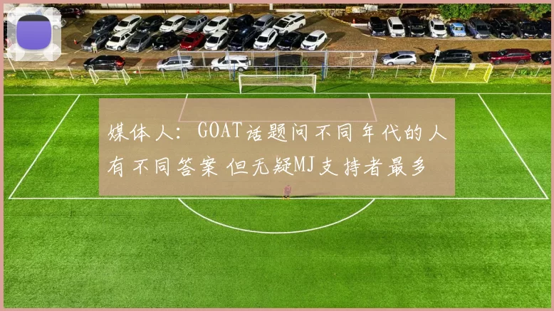 媒体人：GOAT话题问不同年代的人有不同答案 但无疑MJ支持者最多