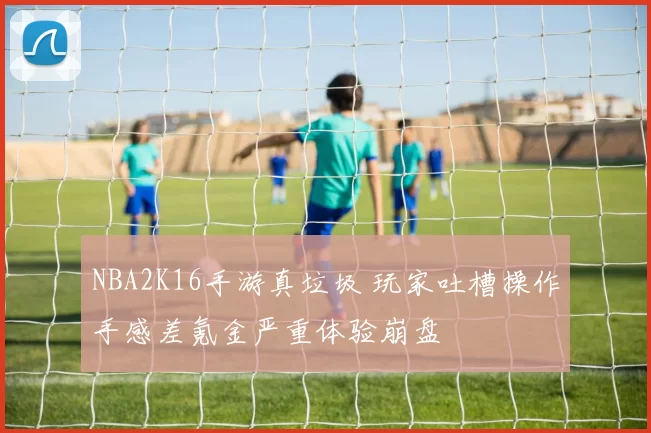 NBA2K16手游真垃圾 玩家吐槽操作手感差氪金严重体验崩盘
