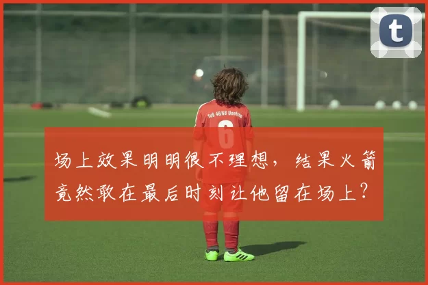 场上效果明明很不理想,结果火箭竟然敢在最后时刻让他留在场上?