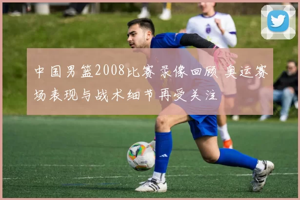 中国男篮2008比赛录像回顾 奥运赛场表现与战术细节再受关注
