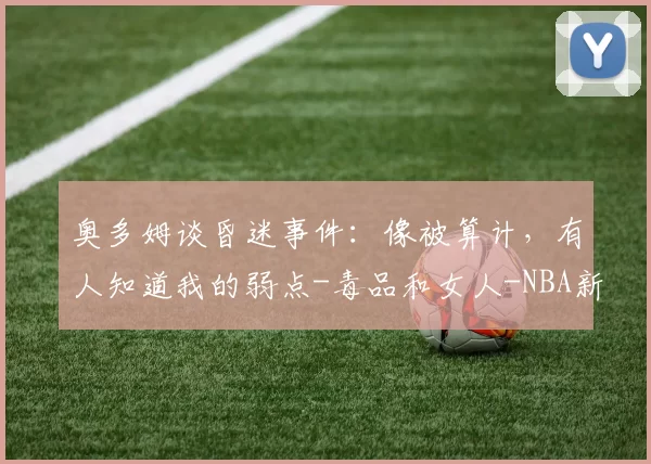 奥多姆谈昏迷事件:像被算计,有人知道我的弱点-毒品和女人-NBA新闻