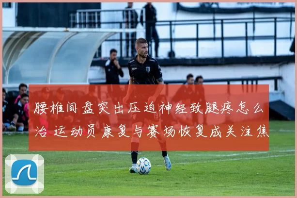 腰椎间盘突出压迫神经致腿疼怎么治 运动员康复与赛场恢复成关注焦点