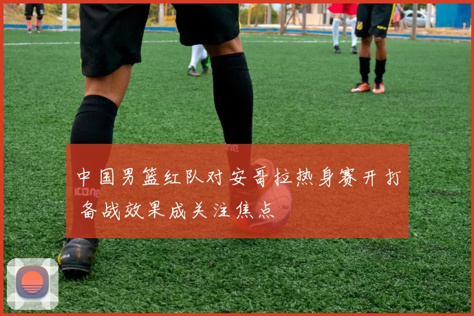 中国男篮红队对安哥拉热身赛开打 备战效果成关注焦点