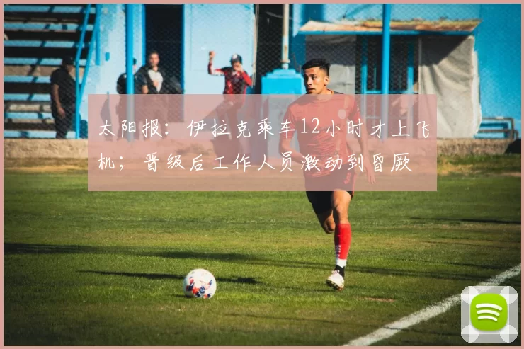 太阳报：伊拉克乘车12小时才上飞机；晋级后工作人员激动到昏厥