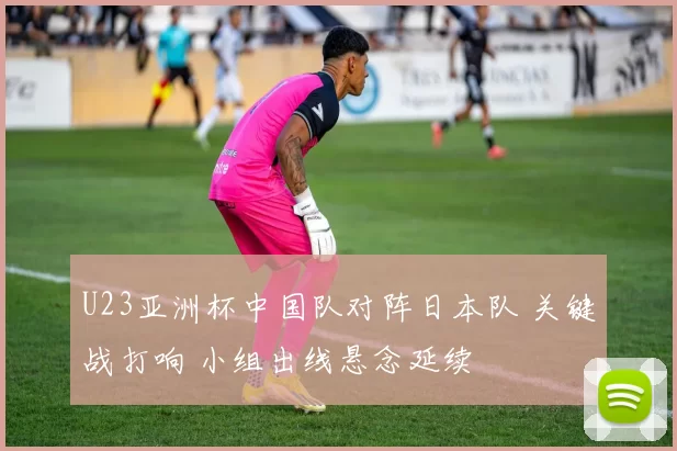 U23亚洲杯中国队对阵日本队 关键战打响 小组出线悬念延续