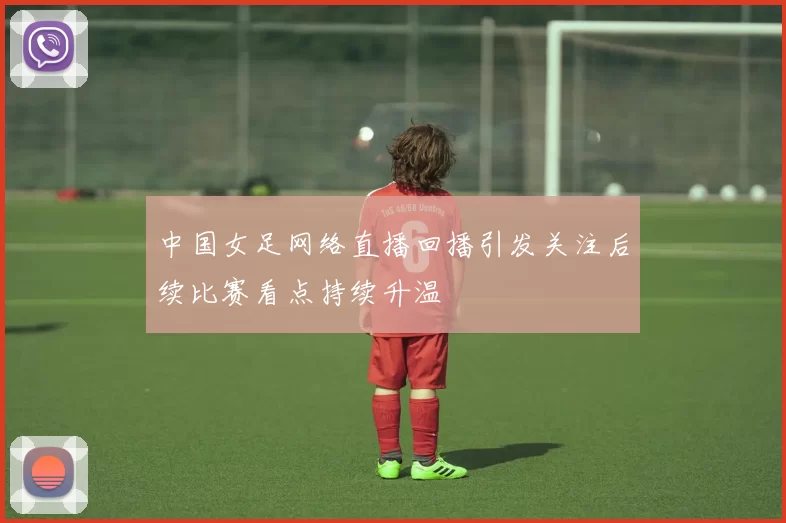 中国女足网络直播回播引发关注后续比赛看点持续升温