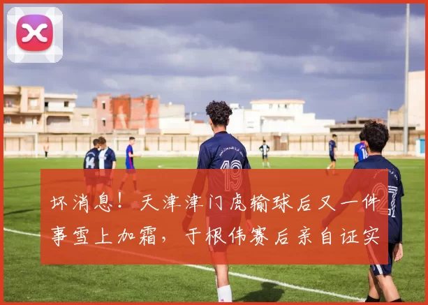 坏消息!天津津门虎输球后又一件事雪上加霜,于根伟赛后亲自证实