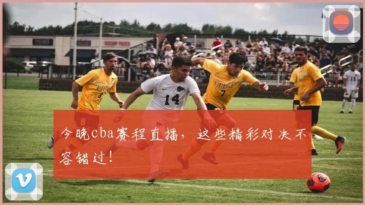 今晚cba赛程直播，这些精彩对决不容错过！