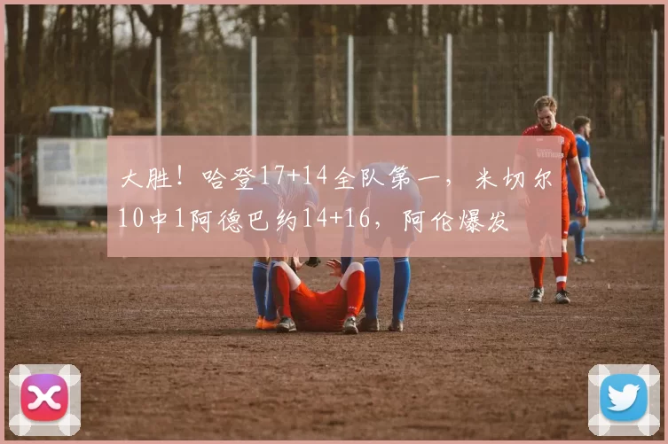 大胜！哈登17+14全队第一，米切尔10中1阿德巴约14+16，阿伦爆发