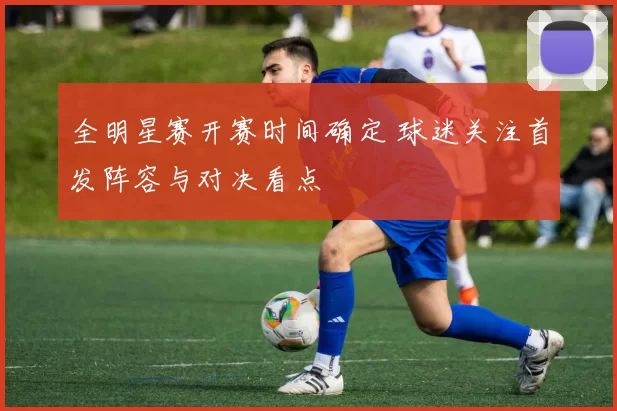 全明星赛开赛时间确定 球迷关注首发阵容与对决看点