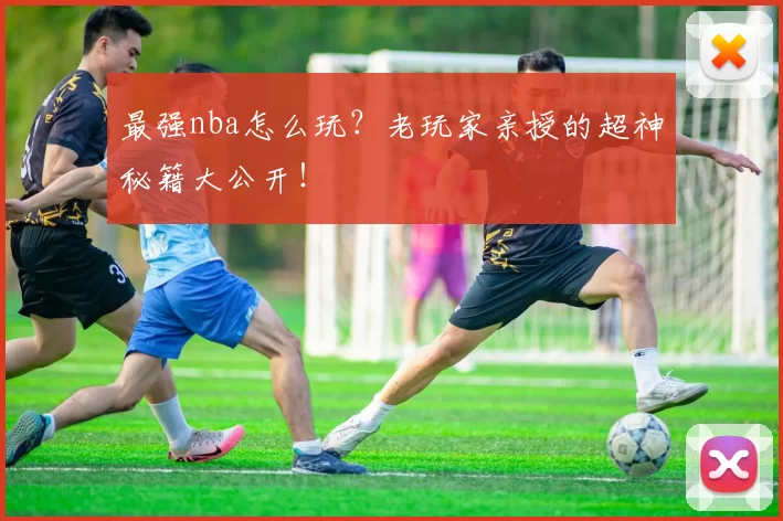 最强nba怎么玩?老玩家亲授的超神秘籍大公开!
