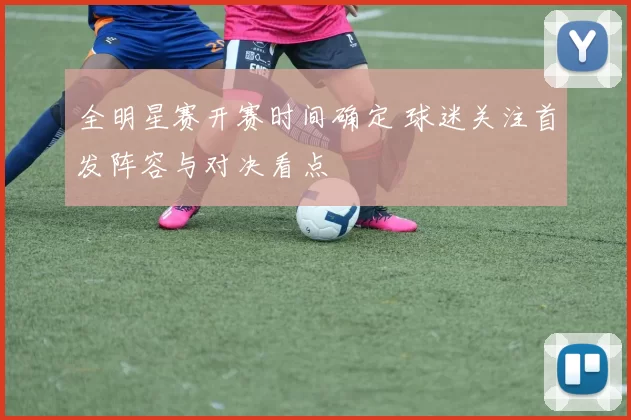 全明星赛开赛时间确定 球迷关注首发阵容与对决看点