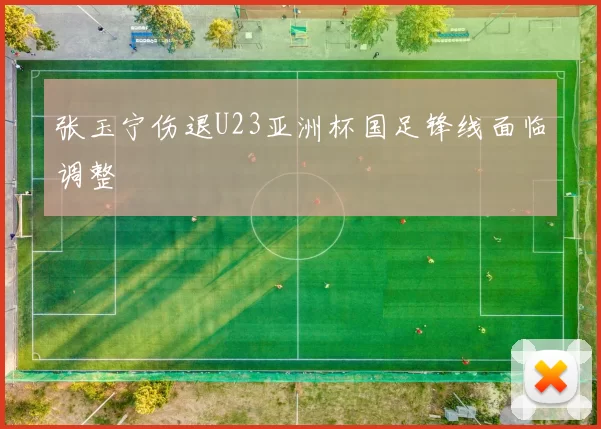 张玉宁伤退U23亚洲杯国足锋线面临调整