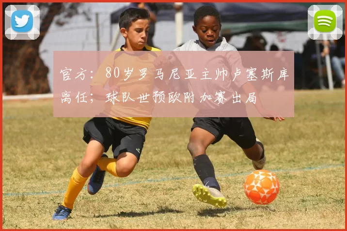 官方：80岁罗马尼亚主帅卢塞斯库离任；球队世预欧附加赛出局