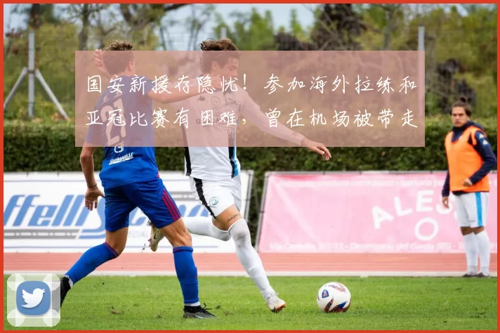 国安新援存隐忧！参加海外拉练和亚冠比赛有困难，曾在机场被带走_海米_时间_1