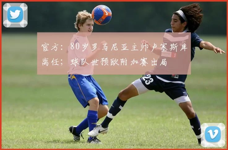 官方:80岁罗马尼亚主帅卢塞斯库离任;球队世预欧附加赛出局