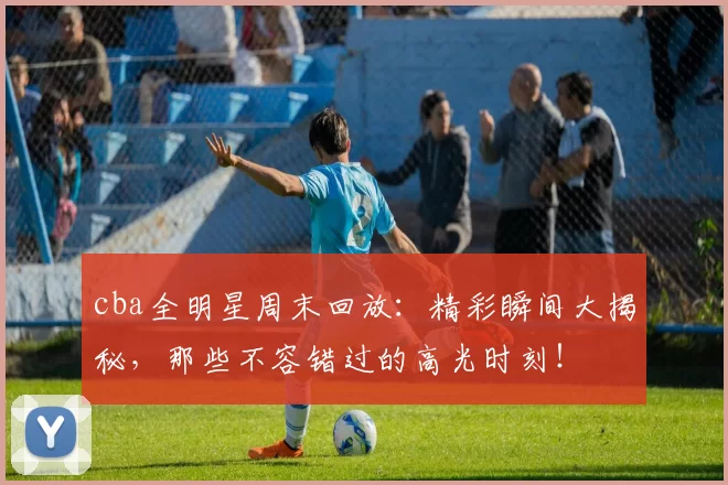 cba全明星周末回放：精彩瞬间大揭秘，那些不容错过的高光时刻！