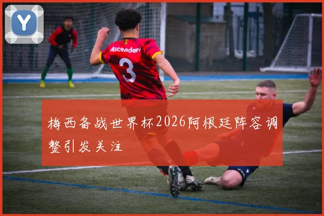 梅西备战世界杯2026阿根廷阵容调整引发关注