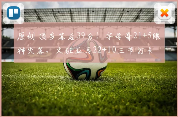 原创 顶多落后39分！字母哥21+5眼神失落，文班亚马22+10三节打卡