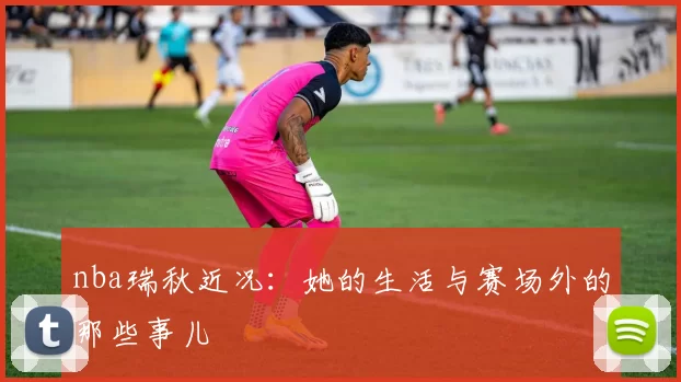nba瑞秋近况：她的生活与赛场外的那些事儿
