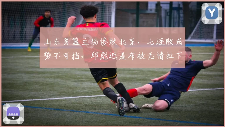 山东男篮主场惨败北京，七连败或势不可挡，邱彪遮羞布被无情扯下