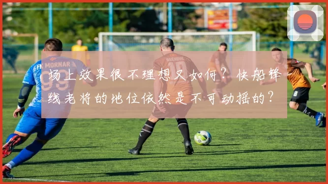 场上效果很不理想又如何?快船锋线老将的地位依然是不可动摇的?