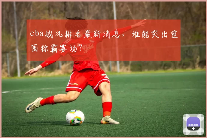 cba战况排名最新消息，谁能突出重围称霸赛场？