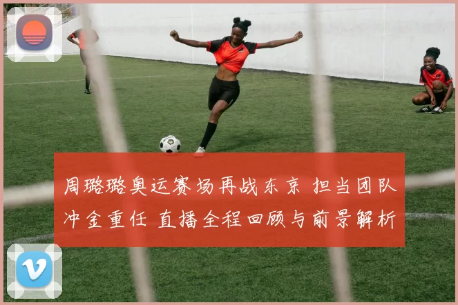 周璐璐奥运赛场再战东京 担当团队冲金重任 直播全程回顾与前景解析