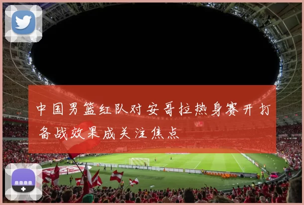 中国男篮红队对安哥拉热身赛开打 备战效果成关注焦点