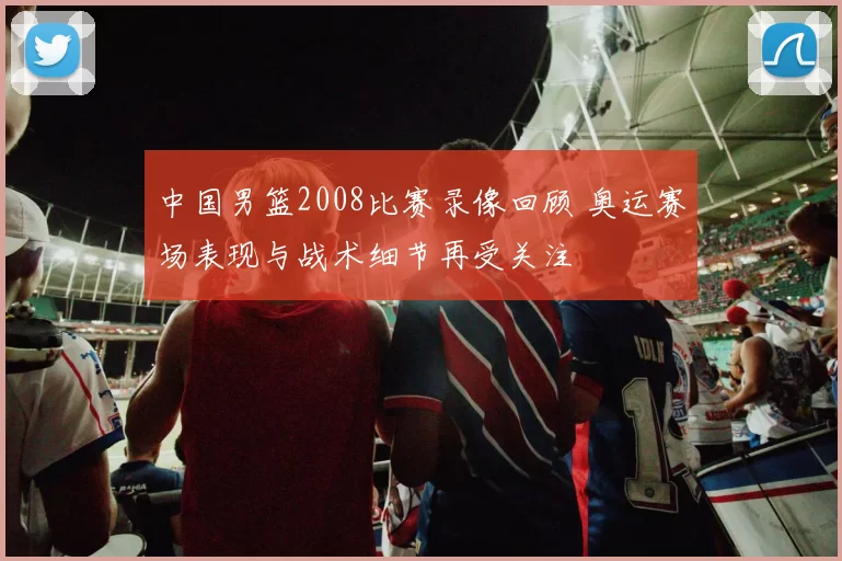 中国男篮2008比赛录像回顾 奥运赛场表现与战术细节再受关注