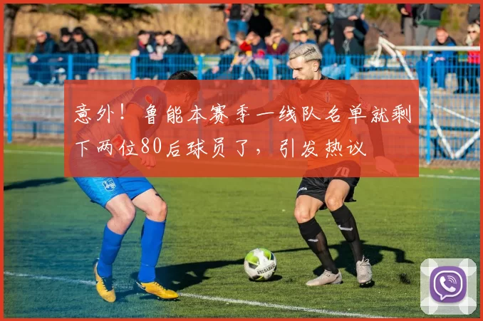 意外！鲁能本赛季一线队名单就剩下两位80后球员了，引发热议