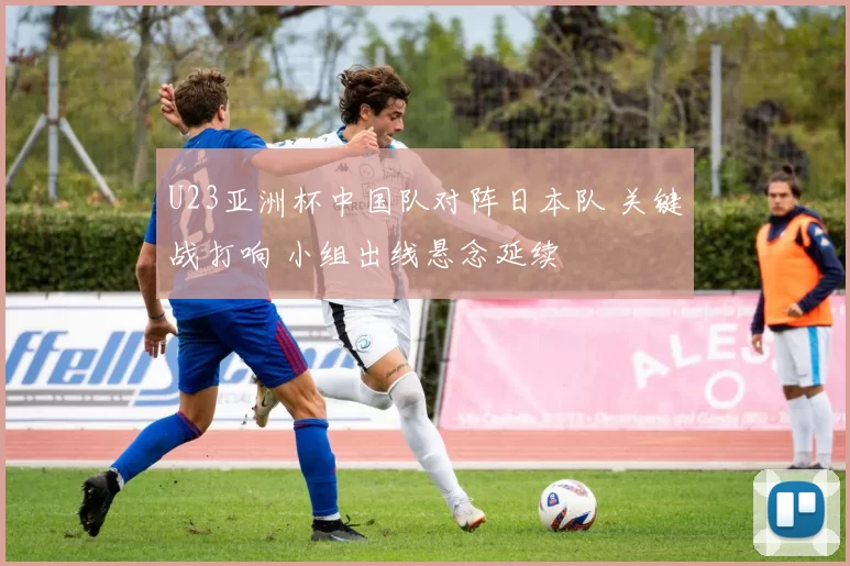 U23亚洲杯中国队对阵日本队 关键战打响 小组出线悬念延续