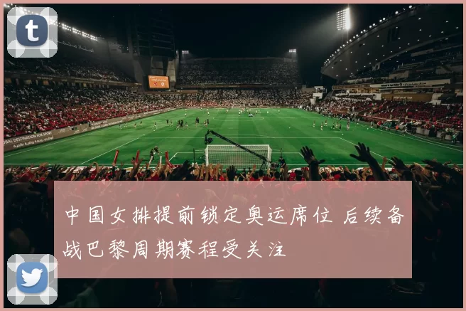 中国女排提前锁定奥运席位 后续备战巴黎周期赛程受关注