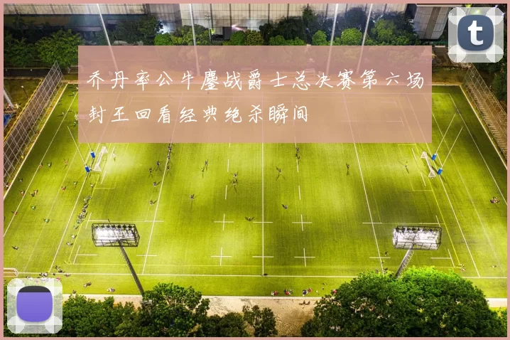 乔丹率公牛鏖战爵士总决赛第六场封王回看经典绝杀瞬间