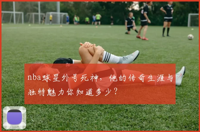 nba球星外号死神,他的传奇生涯与独特魅力你知道多少?
