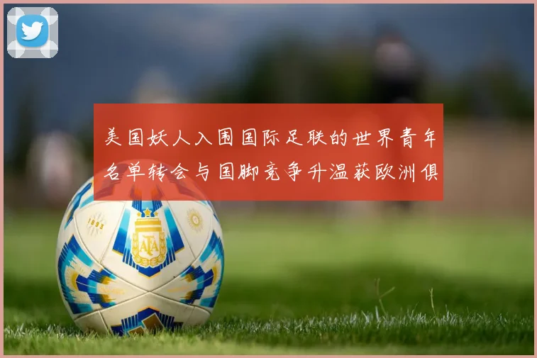 美国妖人入围国际足联的世界青年名单转会与国脚竞争升温获欧洲俱乐部关注
