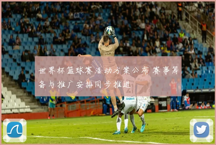 世界杯篮球赛活动方案公布 赛事筹备与推广安排同步推进