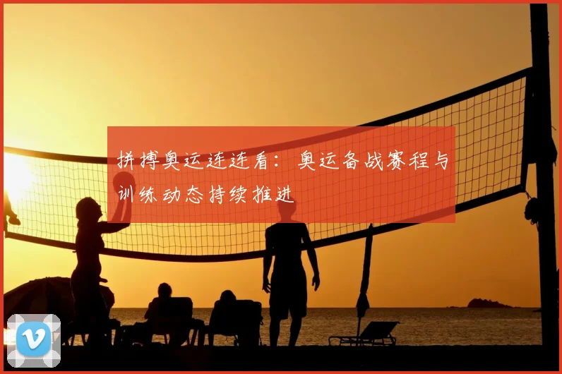 拼搏奥运连连看：奥运备战赛程与训练动态持续推进