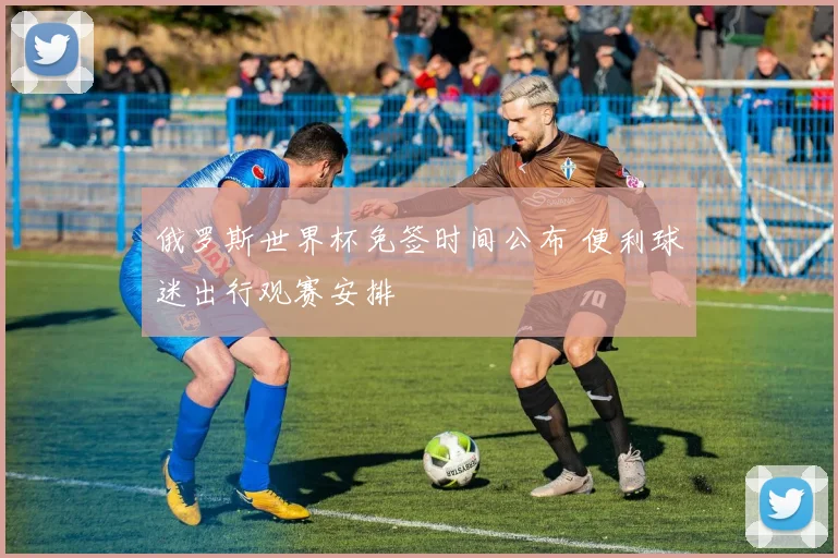 俄罗斯世界杯免签时间公布 便利球迷出行观赛安排