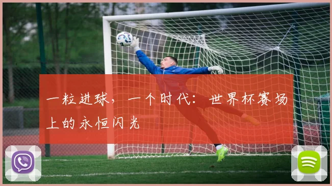 一粒进球，一个时代：世界杯赛场上的永恒闪光