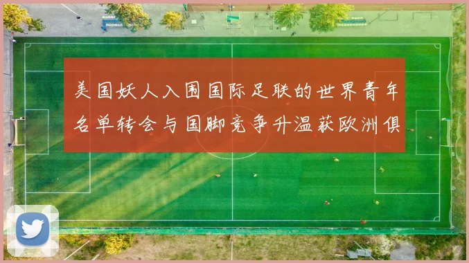 美国妖人入围国际足联的世界青年名单转会与国脚竞争升温获欧洲俱乐部关注