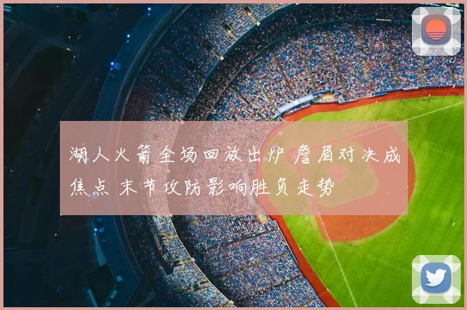 湖人火箭全场回放出炉 詹眉对决成焦点 末节攻防影响胜负走势