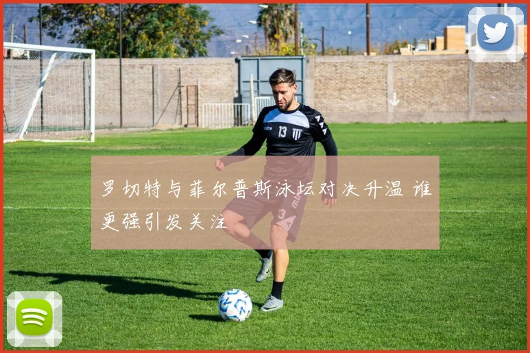 罗切特与菲尔普斯泳坛对决升温 谁更强引发关注