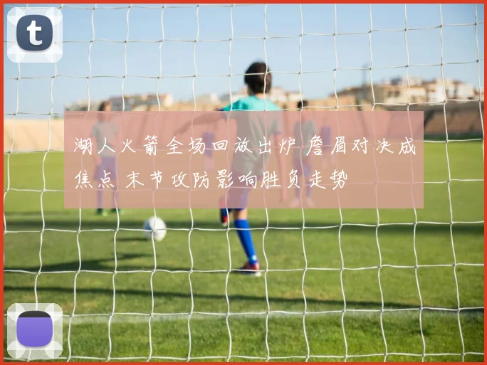 湖人火箭全场回放出炉 詹眉对决成焦点 末节攻防影响胜负走势