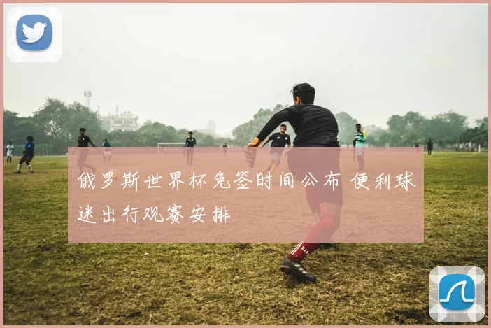 俄罗斯世界杯免签时间公布 便利球迷出行观赛安排